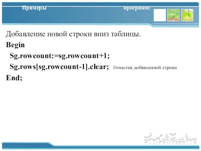 Примеры программ: Добавление новой строки вниз таблицы. Begin Sg.rowcount:=sg.rowcount+1; Sg.rows[sg.rowcount-1].clear; //очистка добавленной строки End;