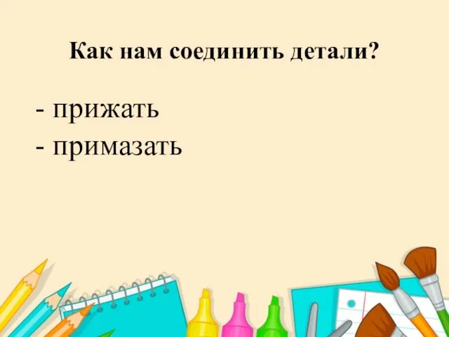 Как нам соединить детали? - прижать - примазать