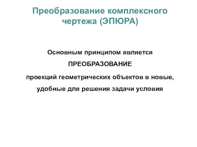 Преобразование комплексного чертежа (ЭПЮРА) Основным принципом является ПРЕОБРАЗОВАНИЕ проекций геометрических объектов