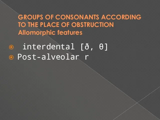 GROUPS OF CONSONANTS ACCORDING TO THE PLACE OF OBSTRUCTION Allomorphic features interdental [ð, θ] Post-alveolar r