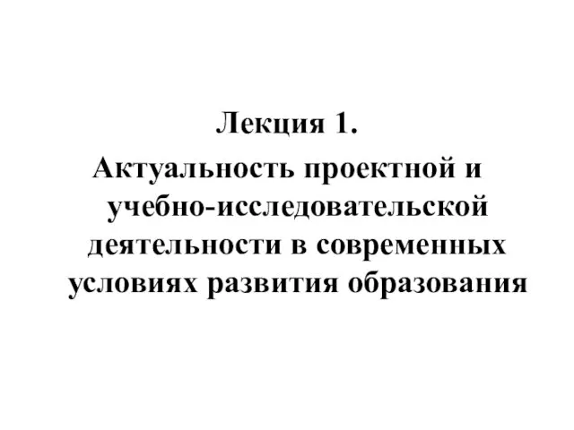 Лекция 1. Актуальность проектной и учебно-исследовательской деятельности в современных условиях развития образования