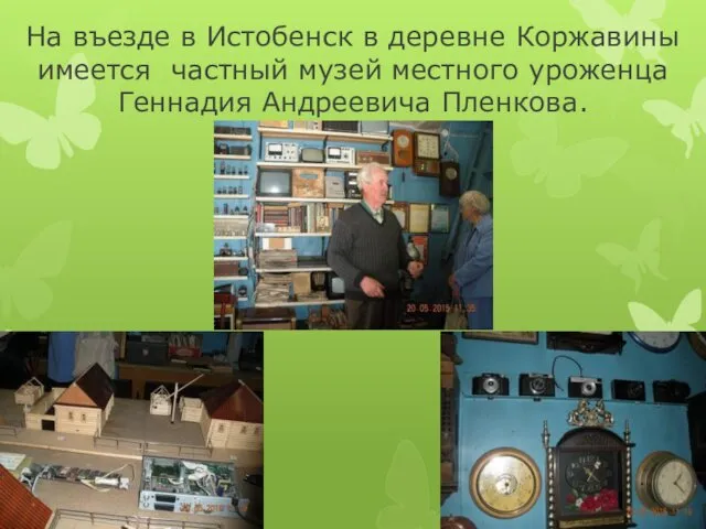 На въезде в Истобенск в деревне Коржавины имеется частный музей местного уроженца Геннадия Андреевича Пленкова.