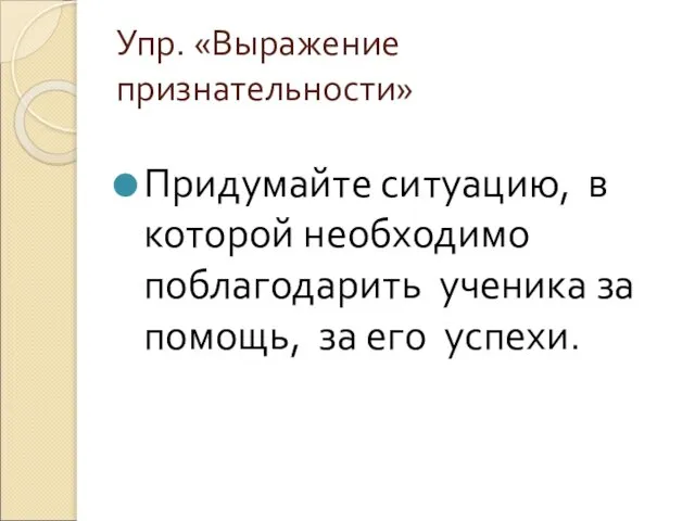 Упр. «Выражение признательности» Придумайте ситуацию, в которой необходимо поблагодарить ученика за помощь, за его успехи.