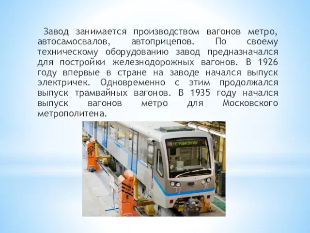 Завод занимается производством вагонов метро, автосамосвалов, автоприцепов. По своему техническому оборудованию