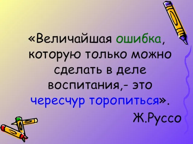 «Величайшая ошибка, которую только можно сделать в деле воспитания,- это чересчур торопиться». Ж.Руссо