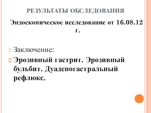 РЕЗУЛЬТАТЫ ОБСЛЕДОВАНИЯ Эндоскопическое исследование от 16.08.12 г. Заключение: Эрозивный гастрит. Эрозивный бульбит. Дуаденогастральный рефлюкс.