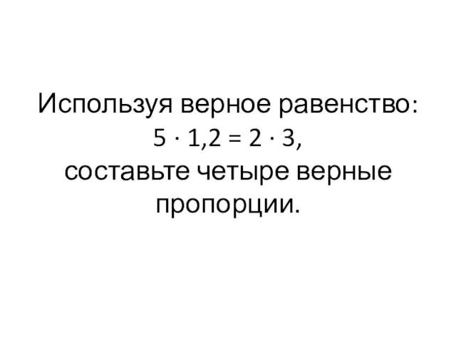 Используя верное равенство: 5 · 1,2 = 2 · 3, составьте четыре верные пропорции.