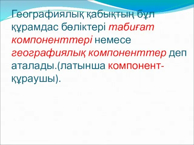 Географиялық қабықтың бұл құрамдас бөліктері табиғат компоненттері немесе географиялық компоненттер деп аталады.(латынша компонент- құраушы).