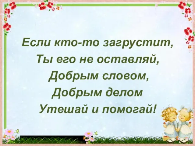 Если кто-то загрустит, Ты его не оставляй, Добрым словом, Добрым делом Утешай и помогай!