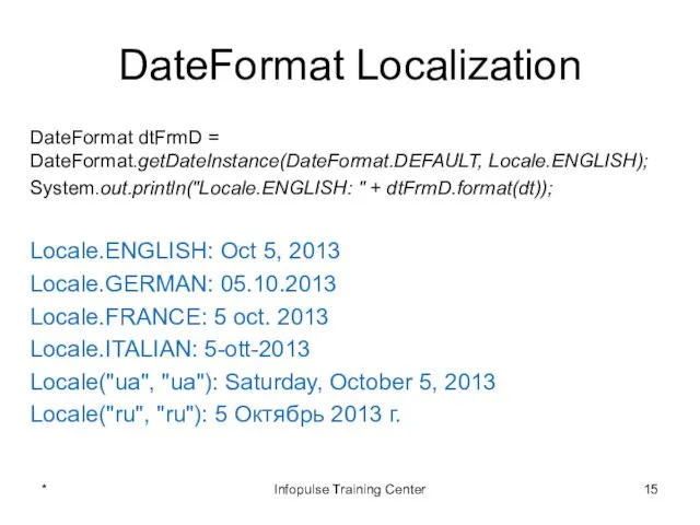 DateFormat Localization DateFormat dtFrmD = DateFormat.getDateInstance(DateFormat.DEFAULT, Locale.ENGLISH); System.out.println("Locale.ENGLISH: " + dtFrmD.format(dt));