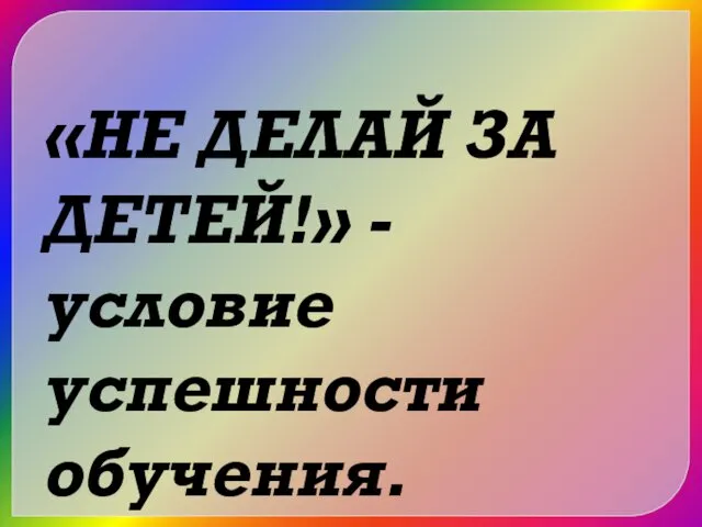 «НЕ ДЕЛАЙ ЗА ДЕТЕЙ!» - условие успешности обучения.