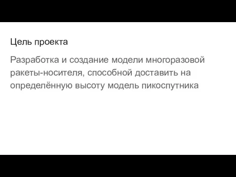 Цель проекта Разработка и создание модели многоразовой ракеты-носителя, способной доставить на определённую высоту модель пикоспутника