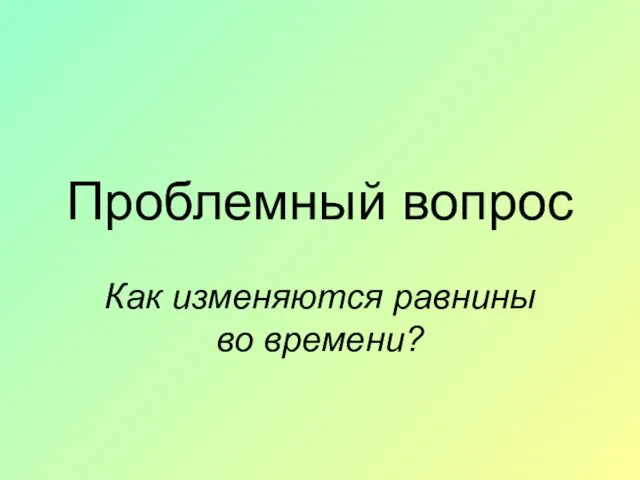 Проблемный вопрос Как изменяются равнины во времени?