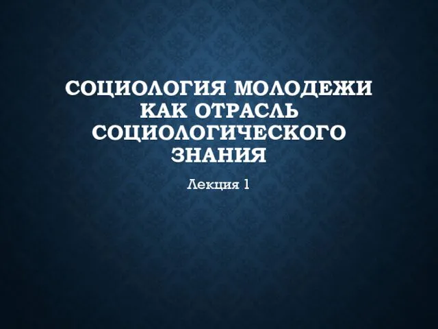 СОЦИОЛОГИЯ МОЛОДЕЖИ КАК ОТРАСЛЬ СОЦИОЛОГИЧЕСКОГО ЗНАНИЯ Лекция 1