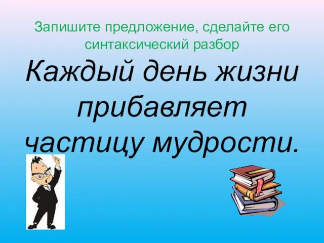 Запишите предложение, сделайте его синтаксический разбор Каждый день жизни прибавляет частицу мудрости.