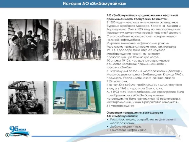 История АО «Эмбамунайгаз» АО «Эмбамунайгаз» - родоначальник нефтяной промышленности Республики Казахстан.