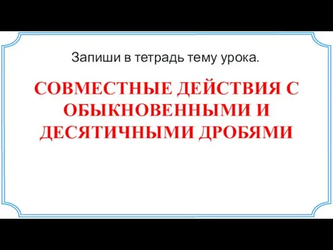 СОВМЕСТНЫЕ ДЕЙСТВИЯ С ОБЫКНОВЕННЫМИ И ДЕСЯТИЧНЫМИ ДРОБЯМИ Запиши в тетрадь тему урока.