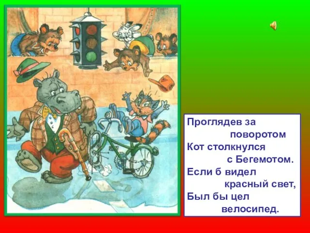 Проглядев за поворотом Кот столкнулся с Бегемотом. Если б видел красный свет, Был бы цел велосипед.