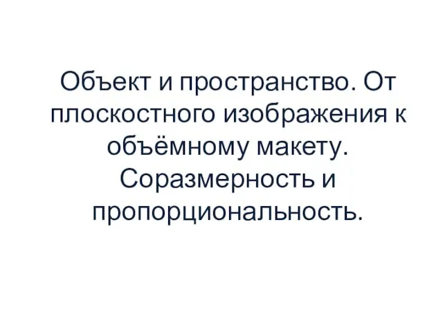 Объект и пространство. От плоскостного изображения к объёмному макету. Соразмерность и пропорциональность.