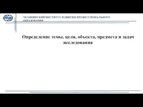 ЧЕЛЯБИНСКИЙ ИНСТИТУТ РАЗВИТИЯ ПРОФЕССИОНАЛЬНОГО ОБРАЗОВАНИЯ Определение темы, цели, объекта, предмета и задач исследования