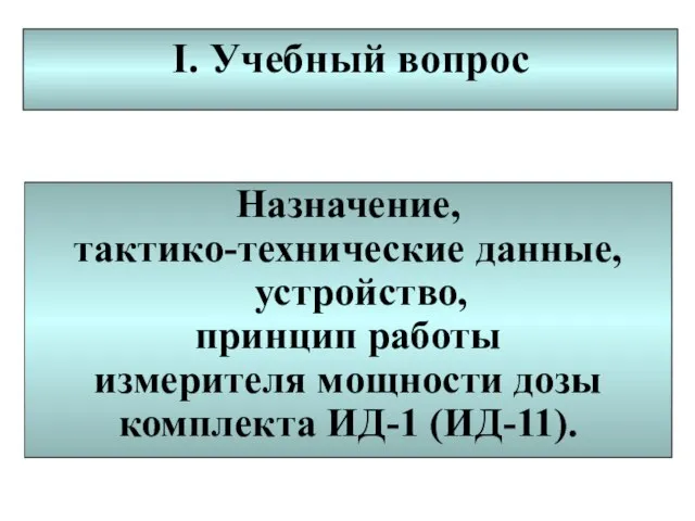 I. Учебный вопрос Назначение, тактико-технические данные, устройство, принцип работы измерителя мощности дозы комплекта ИД-1 (ИД-11).