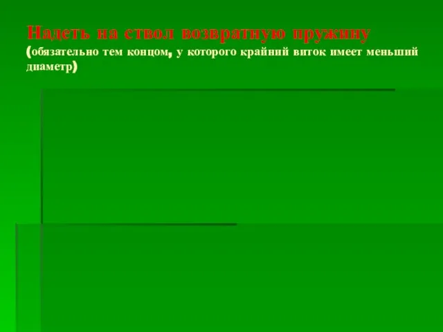 Надеть на ствол возвратную пружину (обязательно тем концом, у которого крайний виток имеет меньший диаметр)