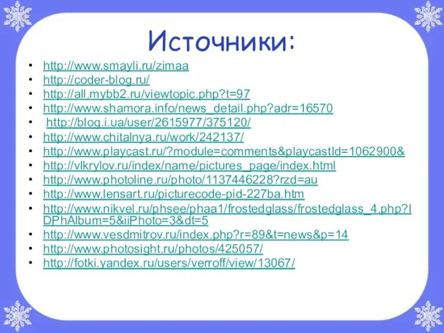 Источники: http://www.smayli.ru/zimaa http://coder-blog.ru/ http://all.mybb2.ru/viewtopic.php?t=97 http://www.shamora.info/news_detail.php?adr=16570 http://blog.i.ua/user/2615977/375120/ http://www.chitalnya.ru/work/242137/ http://www.playcast.ru/?module=comments&playcastId=1062900& http://vlkrylov.ru/index/name/pictures_page/index.html http://www.photoline.ru/photo/1137446228?rzd=au http://www.lensart.ru/picturecode-pid-227ba.htm http://www.nikvel.ru/phsee/phaa1/frostedglass/frostedglass_4.php?IDPhAlbum=5&iiPhoto=3&dt=5 http://www.vesdmitrov.ru/index.php?r=89&t=news&p=14 http://www.photosight.ru/photos/425057/ http://fotki.yandex.ru/users/verroff/view/13067/