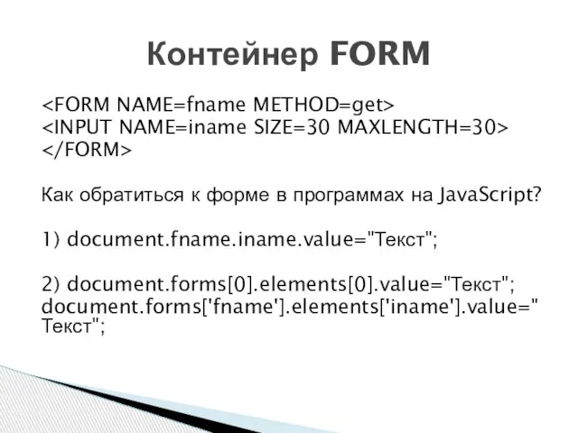 Как обратиться к форме в программах на JavaScript? 1) document.fname.iname.value="Текст"; 2) document.forms[0].elements[0].value="Текст"; document.forms['fname'].elements['iname'].value="Текст"; Контейнер FORM