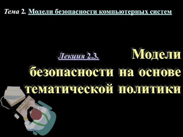 Лекция 2.3. Модели безопасности на основе тематической политики Тема 2. Модели безопасности компьютерных систем