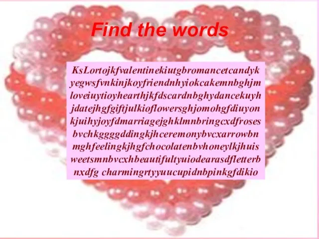 KsLortojkfvalentinekiutgbromancetcandykyegwsfvnkinjkoyfriendnhyiokcakemnbghjmloveiuytioyhearthjkfdscardnbghydancekuyhjdatejhgfgiftjulkioflowersghjomohgfdiuyonkjuihyjoyfdmarriagejghklmnbringcxdfrosesbvchkggggddingkjhceremonybvcxarrowbnmghfeelingkjhgfchocolatenbvhoneylkjhuisweetsmnbvcxhbeautifultyuiodearasdfletterbnxdfg charmingrtyyuucupidnbpinkgfdikio Find the words