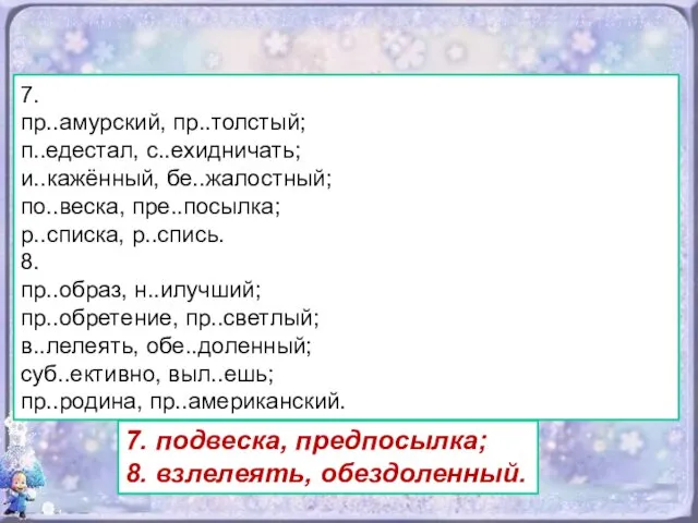 7. пр..амурский, пр..толстый; п..едестал, с..ехидничать; и..кажённый, бе..жалостный; по..веска, пре..посылка; р..списка, р..спись.