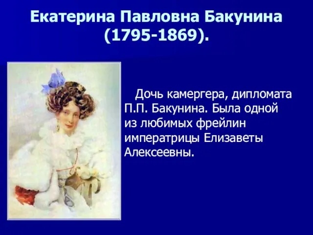 Екатерина Павловна Бакунина(1795-1869). Дочь камергера, дипломата П.П. Бакунина. Была одной из любимых фрейлин императрицы Елизаветы Алексеевны.