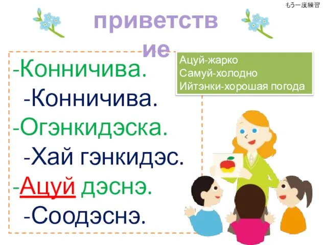 -Конничива. -Конничива. -Огэнкидэска. -Хай гэнкидэс. -Ацуй дэснэ. -Соодэснэ. приветствие Ацуй-жарко Самуй-холодно Ийтэнки-хорошая погода もう一度練習