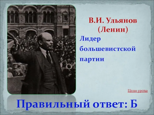 Лидер большевистской партии В.И. Ульянов (Ленин) Правильный ответ: Б Цели урока