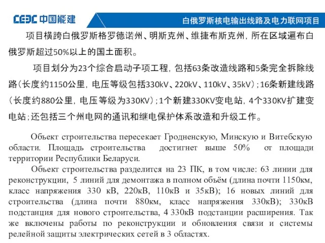 项目横跨白俄罗斯格罗德诺州、明斯克州、维捷布斯克州，所在区域遍布白俄罗斯超过50%以上的国土面积。 项目划分为23个综合启动子项工程，包括63条改造线路和5条完全拆除线路（长度约1150公里，电压等级包括330kV、220kV、110kV、35kV）；16条新建线路（长度约880公里，电压等级为330KV）；1个新建330KV变电站，4个330KV扩建变电站；还包括三个州电网的通讯和继电保护体系改造和升级工作。 Объект строительства пересекает Гродненскую, Минскую и Витебскую области. Площадь