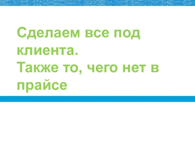 Сделаем все под клиента. Также то, чего нет в прайсе