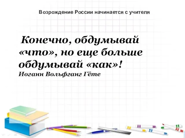 Конечно, обдумывай «что», но еще больше обдумывай «как»! Иоганн Вольфганг Гёте Возрождение России начинается с учителя