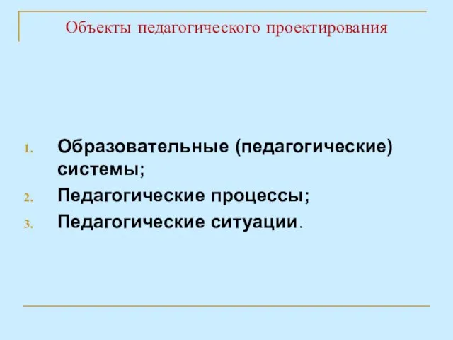 Объекты педагогического проектирования Образовательные (педагогические) системы; Педагогические процессы; Педагогические ситуации.