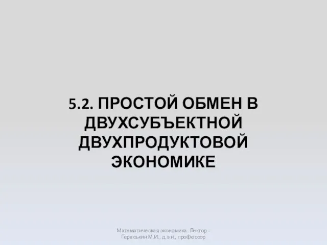 5.2. ПРОСТОЙ ОБМЕН В ДВУХСУБЪЕКТНОЙ ДВУХПРОДУКТОВОЙ ЭКОНОМИКЕ Математическая экономика. Лектор - Гераськин М.И., д.э.н., профессор