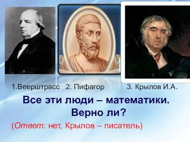 1.Веерштрасс 2. Пифагор 3. Крылов И.А. Все эти люди – математики.