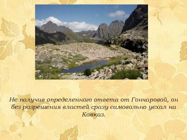 Не получив определенного ответа от Гончаровой, он без разрешения властей сразу самовольно уехал на Кавказ.