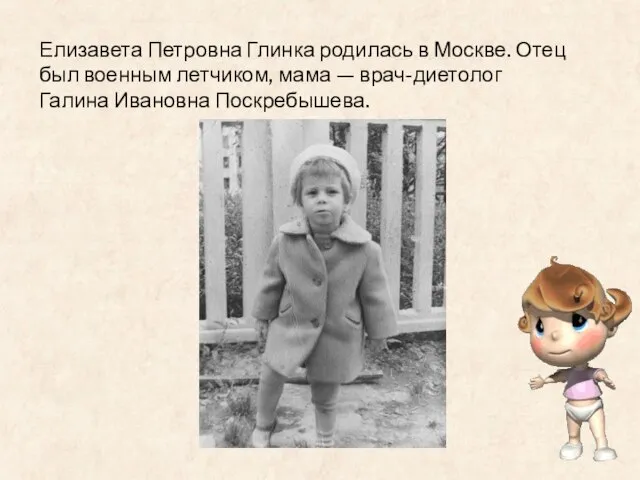 Елизавета Петровна Глинка родилась в Москве. Отец был военным летчиком, мама — врач-диетолог Галина Ивановна Поскребышева.