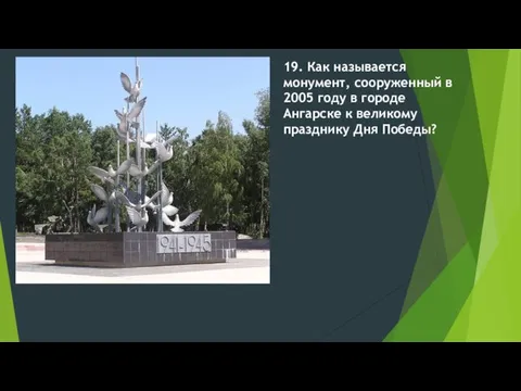 19. Как называется монумент, сооруженный в 2005 году в городе Ангарске к великому празднику Дня Победы?