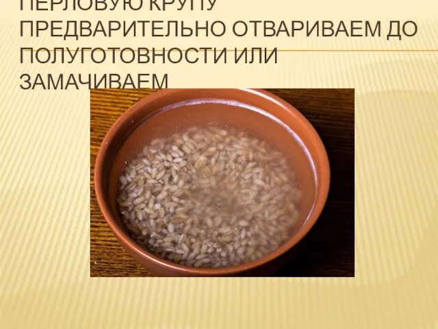 ПЕРЛОВУЮ КРУПУ ПРЕДВАРИТЕЛЬНО ОТВАРИВАЕМ ДО ПОЛУГОТОВНОСТИ ИЛИ ЗАМАЧИВАЕМ