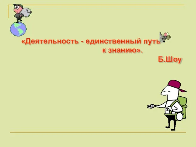 «Деятельность - единственный путь к знанию». Б.Шоу