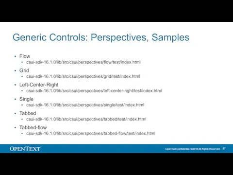 Generic Controls: Perspectives, Samples Flow csui-sdk-16.1.0/lib/src/csui/perspectives/flow/test/index.html Grid csui-sdk-16.1.0/lib/src/csui/perspectives/grid/test/index.html Left-Center-Right csui-sdk-16.1.0/lib/src/csui/perspectives/left-center-right/test/index.html Single csui-sdk-16.1.0/lib/src/csui/perspectives/single/test/index.html Tabbed csui-sdk-16.1.0/lib/src/csui/perspectives/tabbed/test/index.html Tabbed-flow csui-sdk-16.1.0/lib/src/csui/perspectives/tabbed-flow/test/index.html