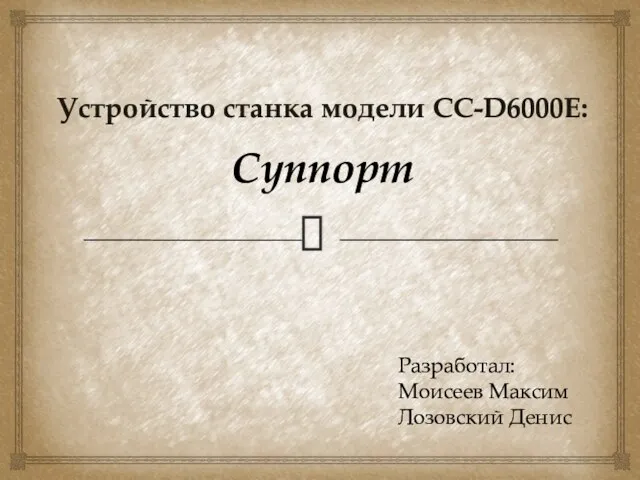 Устройство станка модели СС-D6000E: Суппорт Разработал: Моисеев Максим Лозовский Денис