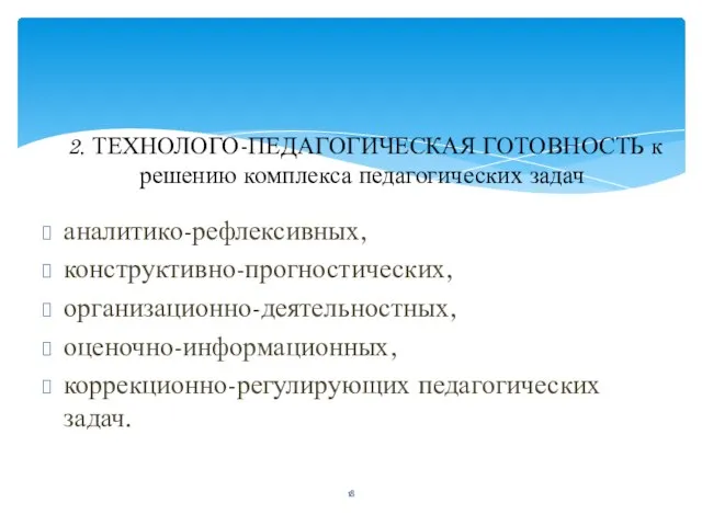 аналитико-рефлексивных, конструктивно-прогностических, организационно-деятельностных, оценочно-информационных, коррекционно-регулирующих педагогических задач. 2. ТЕХНОЛОГО-ПЕДАГОГИЧЕСКАЯ ГОТОВНОСТЬ к решению комплекса педагогических задач