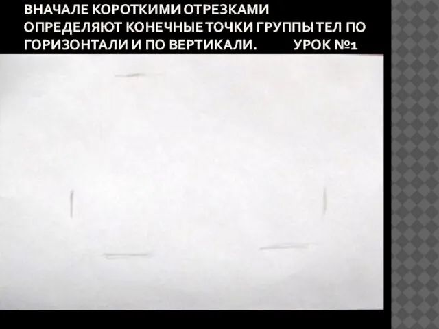 ВНАЧАЛЕ КОРОТКИМИ ОТРЕЗКАМИ ОПРЕДЕЛЯЮТ КОНЕЧНЫЕ ТОЧКИ ГРУППЫ ТЕЛ ПО ГОРИЗОНТАЛИ И ПО ВЕРТИКАЛИ. УРОК №1