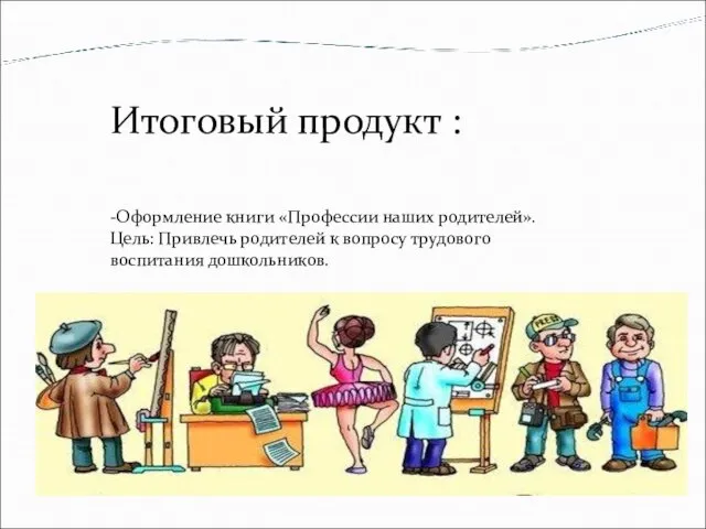 Итоговый продукт : -Оформление книги «Профессии наших родителей». Цель: Привлечь родителей к вопросу трудового воспитания дошкольников.